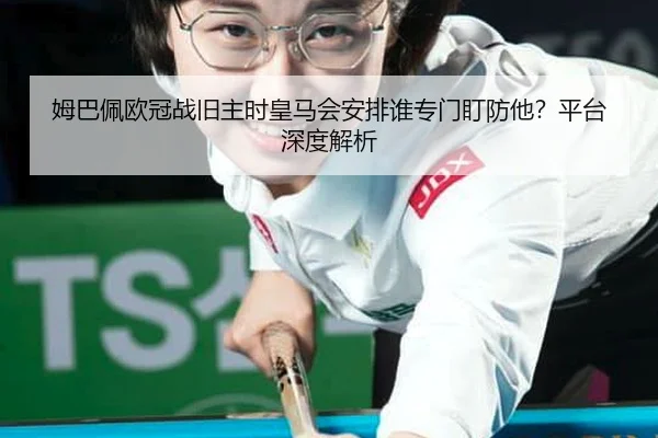 姆巴佩欧冠战旧主时皇马会安排谁专门盯防他？平台深度解析